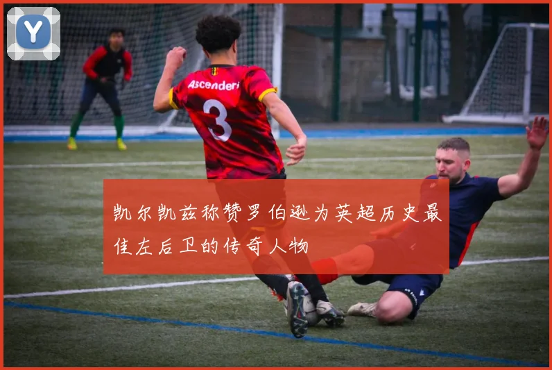 凯尔凯兹称赞罗伯逊为英超历史最佳左后卫的传奇人物