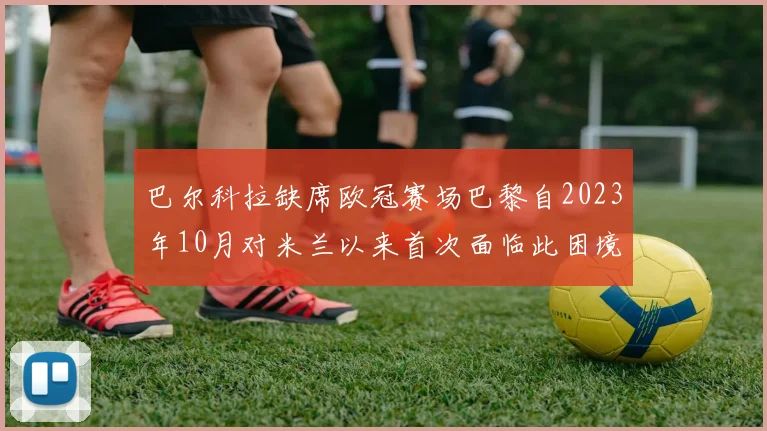 巴尔科拉缺席欧冠赛场巴黎自2023年10月对米兰以来首次面临此困境
