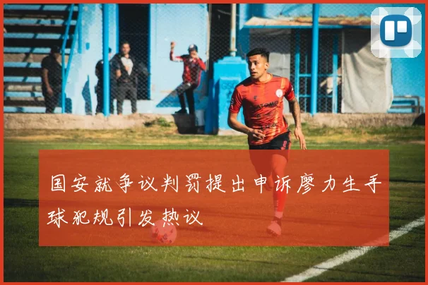 国安就争议判罚提出申诉廖力生手球犯规引发热议