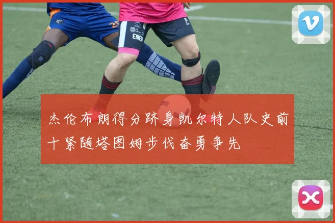 杰伦布朗得分跻身凯尔特人队史前十紧随塔图姆步伐奋勇争先