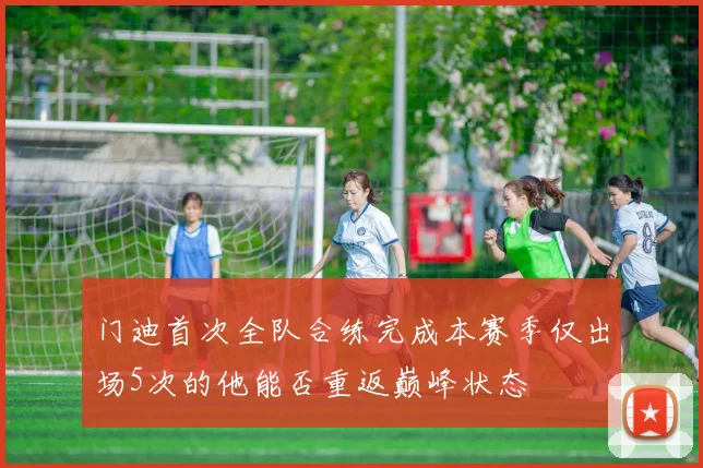 门迪首次全队合练完成本赛季仅出场5次的他能否重返巅峰状态