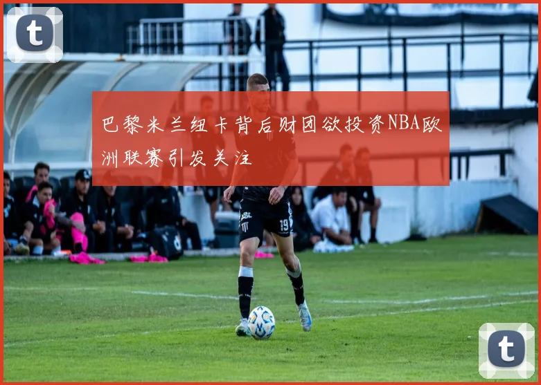 巴黎米兰纽卡背后财团欲投资NBA欧洲联赛引发关注